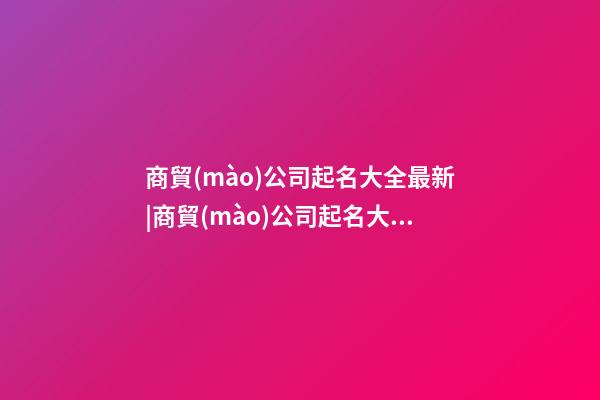 商貿(mào)公司起名大全最新|商貿(mào)公司起名大全三字-第1張-公司起名-玄機(jī)派